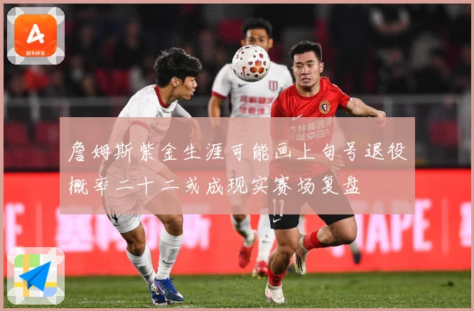 詹姆斯紫金生涯可能画上句号退役概率二十二或成现实赛场复盘