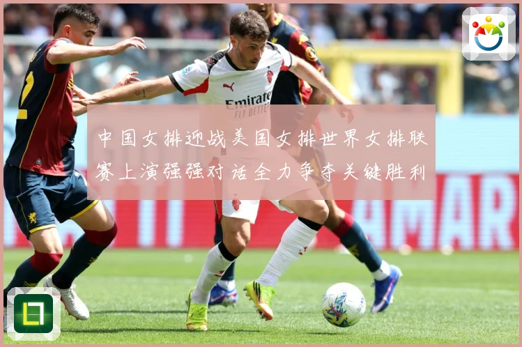 中国女排迎战美国女排世界女排联赛上演强强对话全力争夺关键胜利荣耀之战