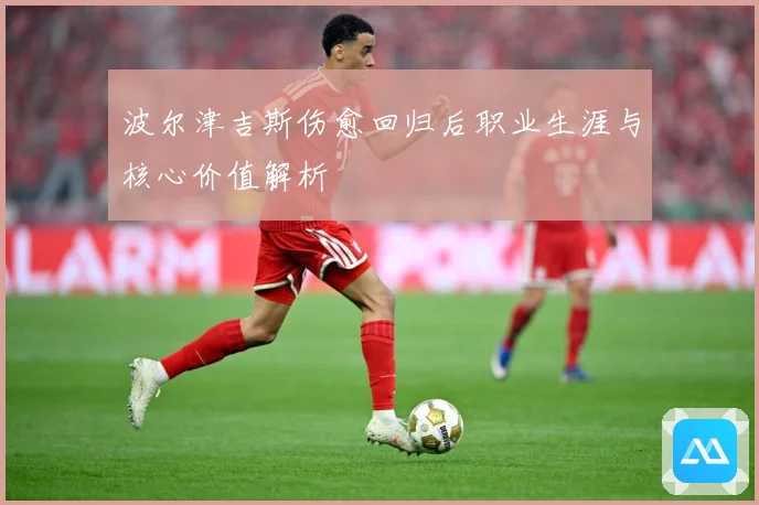波尔津吉斯伤愈回归后职业生涯与核心价值解析