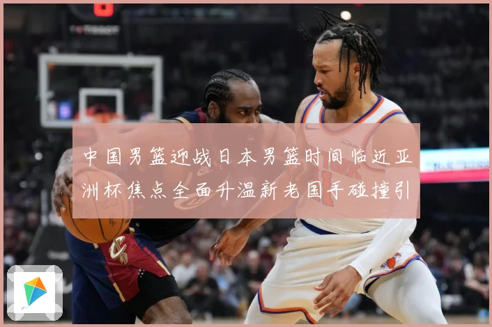 中国男篮迎战日本男篮时间临近亚洲杯焦点全面升温新老国手碰撞引期待