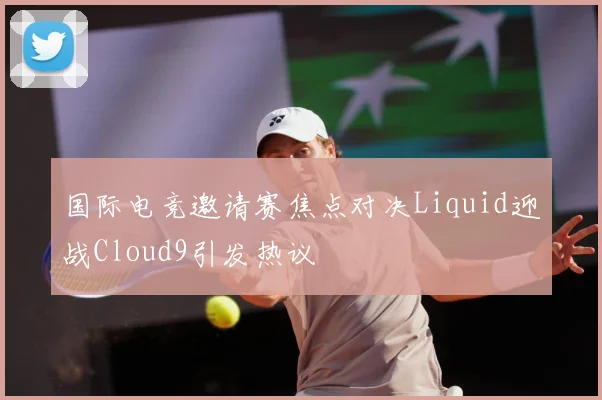国际电竞邀请赛焦点对决Liquid迎战Cloud9引发热议