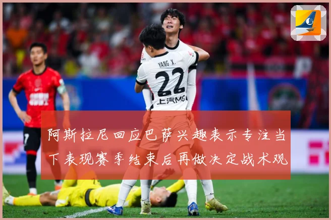 阿斯拉尼回应巴萨兴趣表示专注当下表现赛季结束后再做决定战术观察