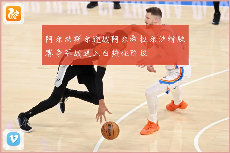 阿尔纳斯尔迎战阿尔希拉尔沙特联赛争冠战进入白热化阶段