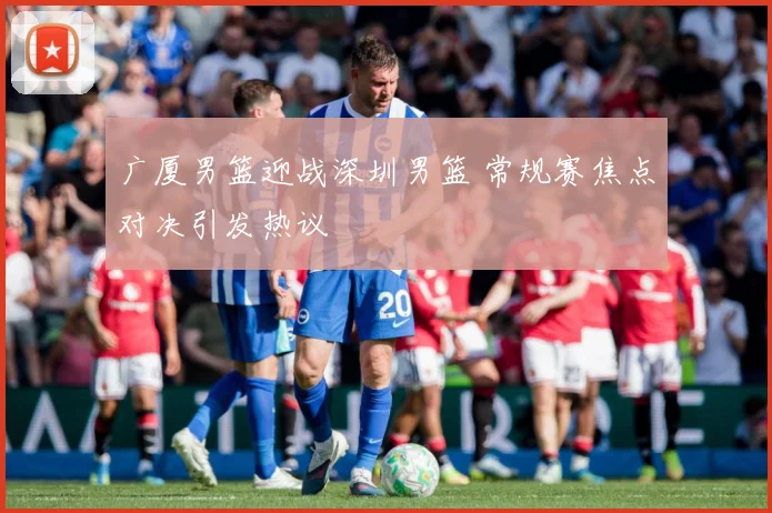 广厦男篮迎战深圳男篮 常规赛焦点对决引发热议