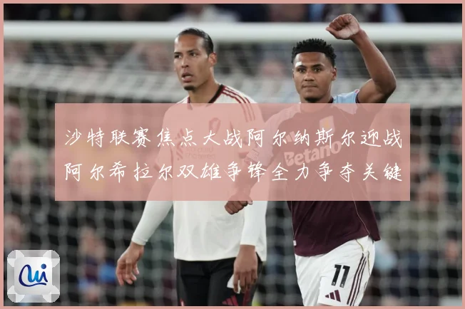 沙特联赛焦点大战阿尔纳斯尔迎战阿尔希拉尔双雄争锋全力争夺关键胜利