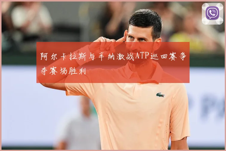 阿尔卡拉斯与辛纳激战ATP巡回赛争夺赛场胜利