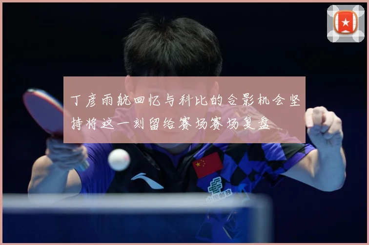 丁彦雨航回忆与科比的合影机会坚持将这一刻留给赛场赛场复盘