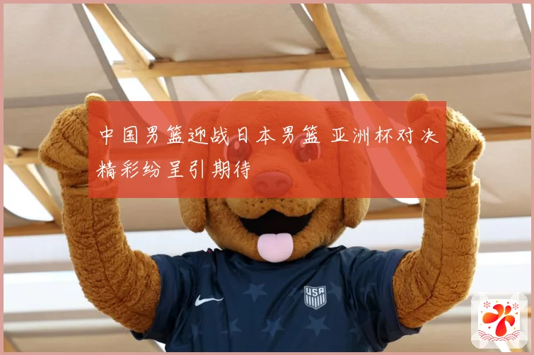 中国男篮迎战日本男篮 亚洲杯对决精彩纷呈引期待