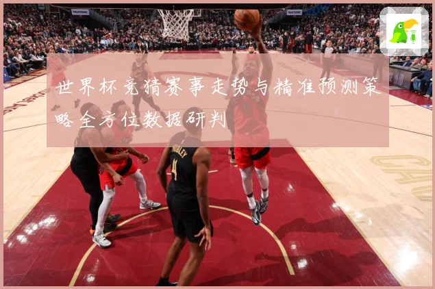 世界杯竞猜赛事走势与精准预测策略全方位数据研判